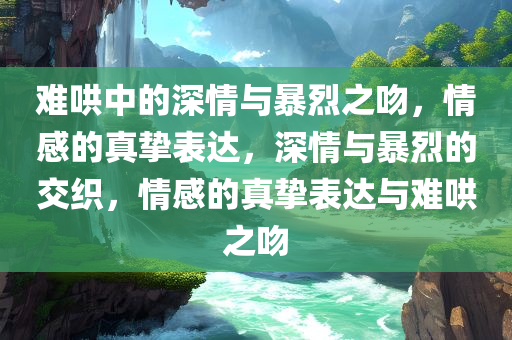 难哄中的深情与暴烈之吻，情感的真挚表达，深情与暴烈的交织，情感的真挚表达与难哄之吻