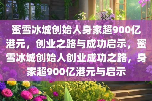 蜜雪冰城创始人身家超900亿港元，创业之路与成功启示，蜜雪冰城创始人创业成功之路，身家超900亿港元与启示