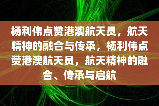 杨利伟点赞港澳航天员，航天精神的融合与传承，杨利伟点赞港澳航天员，航天精神的融合、传承与启航