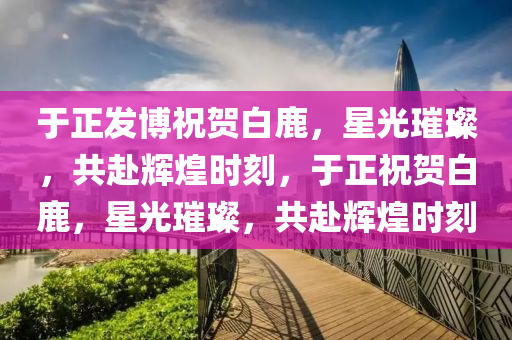 于正发博祝贺白鹿，星光璀璨，共赴辉煌时刻，于正祝贺白鹿，星光璀璨，共赴辉煌时刻