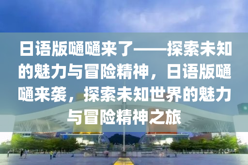 日语版嗵嗵来了——探索未知的魅力与冒险精神，日语版嗵嗵来袭，探索未知世界的魅力与冒险精神之旅