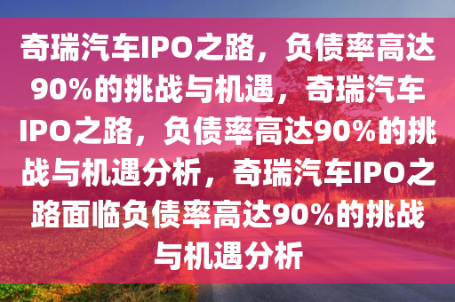 奇瑞汽车IPO之路，负债率高达90%的挑战与机遇，奇瑞汽车IPO之路，负债率高达90%的挑战与机遇分析，奇瑞汽车IPO之路面临负债率高达90%的挑战与机遇分析