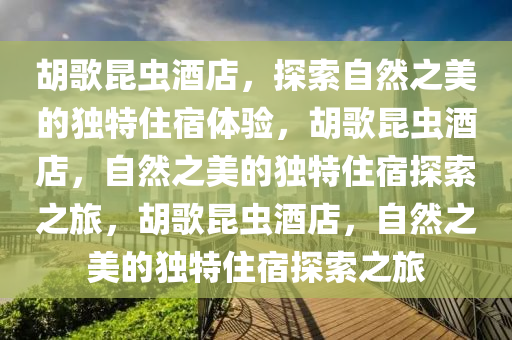 胡歌昆虫酒店，探索自然之美的独特住宿体验，胡歌昆虫酒店，自然之美的独特住宿探索之旅，胡歌昆虫酒店，自然之美的独特住宿探索之旅