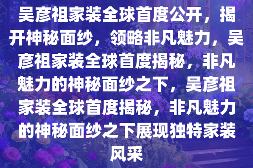 吴彦祖家装全球首度公开，揭开神秘面纱，领略非凡魅力，吴彦祖家装全球首度揭秘，非凡魅力的神秘面纱之下，吴彦祖家装全球首度揭秘，非凡魅力的神秘面纱之下展现独特家装风采