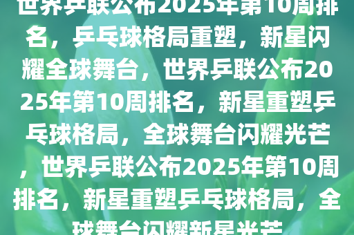 世界乒联公布2025年第10周排名，乒乓球格局重塑，新星闪耀全球舞台，世界乒联公布2025年第10周排名，新星重塑乒乓球格局，全球舞台闪耀光芒，世界乒联公布2025年第10周排名，新星重塑乒乓球格局，全球舞台闪耀新星光芒