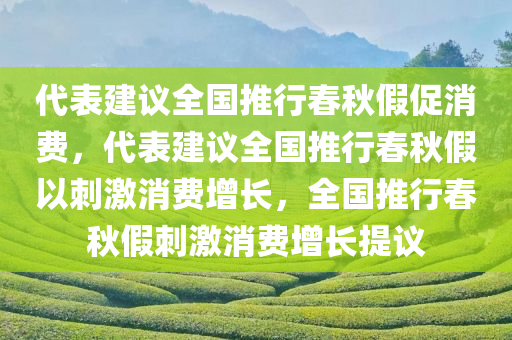 代表建议全国推行春秋假促消费，代表建议全国推行春秋假以刺激消费增长，全国推行春秋假刺激消费增长提议