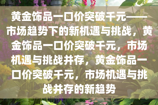 黄金饰品一口价突破千元——市场趋势下的新机遇与挑战，黄金饰品一口价突破千元，市场机遇与挑战并存，黄金饰品一口价突破千元，市场机遇与挑战并存的新趋势