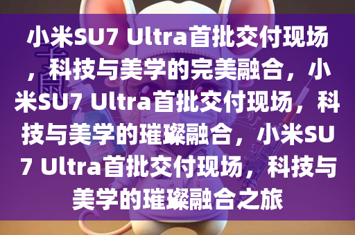 小米SU7 Ultra首批交付现场，科技与美学的完美融合，小米SU7 Ultra首批交付现场，科技与美学的璀璨融合，小米SU7 Ultra首批交付现场，科技与美学的璀璨融合之旅