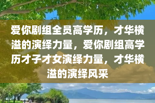 爱你剧组全员高学历，才华横溢的演绎力量，爱你剧组高学历才子才女演绎力量，才华横溢的演绎风采