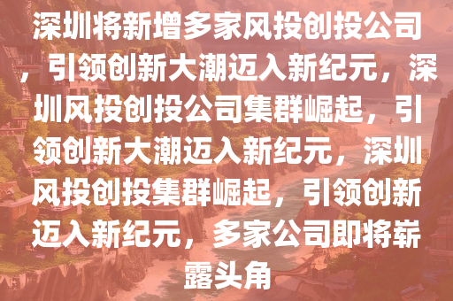 深圳将新增多家风投创投公司，引领创新大潮迈入新纪元，深圳风投创投公司集群崛起，引领创新大潮迈入新纪元，深圳风投创投集群崛起，引领创新迈入新纪元，多家公司即将崭露头角