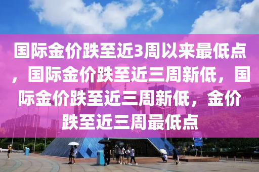 国际金价跌至近3周以来最低点，国际金价跌至近三周新低，国际金价跌至近三周新低，金价跌至近三周最低点
