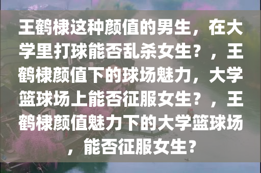 王鹤棣这种颜值的男生，在大学里打球能否乱杀女生？，王鹤棣颜值下的球场魅力，大学篮球场上能否征服女生？，王鹤棣颜值魅力下的大学篮球场，能否征服女生？
