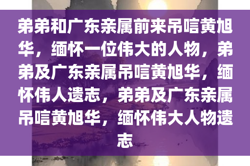 弟弟和广东亲属前来吊唁黄旭华，缅怀一位伟大的人物，弟弟及广东亲属吊唁黄旭华，缅怀伟人遗志，弟弟及广东亲属吊唁黄旭华，缅怀伟大人物遗志