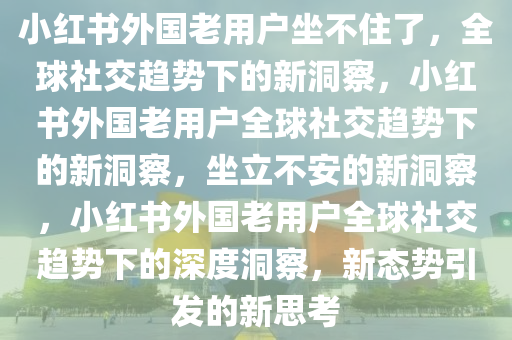 小红书外国老用户坐不住了，全球社交趋势下的新洞察，小红书外国老用户全球社交趋势下的新洞察，坐立不安的新洞察，小红书外国老用户全球社交趋势下的深度洞察，新态势引发的新思考