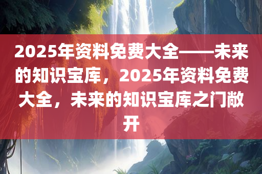 2025年资料免费大全——未来的知识宝库，2025年资料免费大全，未来的知识宝库之门敞开