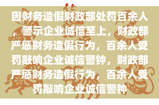 因财务造假财政部处罚百余人，警示企业诚信至上，财政部严惩财务造假行为，百余人受罚敲响企业诚信警钟，财政部严惩财务造假行为，百余人受罚敲响企业诚信警钟