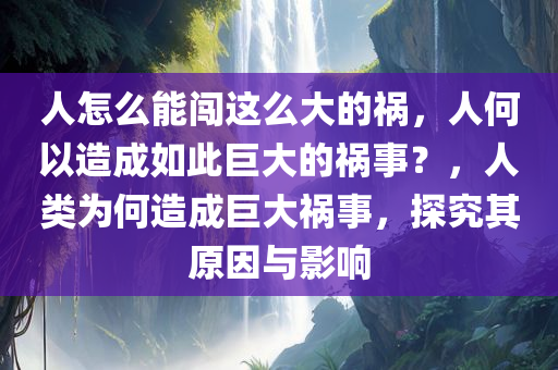 人怎么能闯这么大的祸，人何以造成如此巨大的祸事？，人类为何造成巨大祸事，探究其原因与影响
