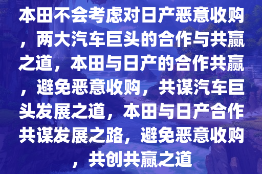 本田不会考虑对日产恶意收购，两大汽车巨头的合作与共赢之道，本田与日产的合作共赢，避免恶意收购，共谋汽车巨头发展之道，本田与日产合作共谋发展之路，避免恶意收购，共创共赢之道
