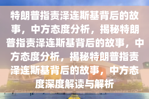 特朗普指责泽连斯基背后的故事，中方态度分析，揭秘特朗普指责泽连斯基背后的故事，中方态度分析，揭秘特朗普指责泽连斯基背后的故事，中方态度深度解读与解析