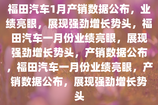福田汽车1月产销数据公布，业绩亮眼，展现强劲增长势头，福田汽车一月份业绩亮眼，展现强劲增长势头，产销数据公布，福田汽车一月份业绩亮眼，产销数据公布，展现强劲增长势头