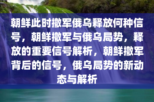 朝鲜此时撤军俄乌释放何种信号，朝鲜撤军与俄乌局势，释放的重要信号解析，朝鲜撤军背后的信号，俄乌局势的新动态与解析