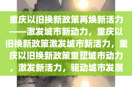 重庆以旧换新政策再焕新活力——激发城市新动力，重庆以旧换新政策激发城市新活力，重庆以旧换新政策重塑城市动力，激发新活力，驱动城市发展
