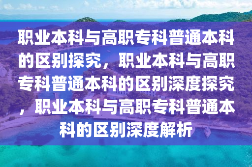 职业本科与高职专科普通本科的区别探究，职业本科与高职专科普通本科的区别深度探究，职业本科与高职专科普通本科的区别深度解析
