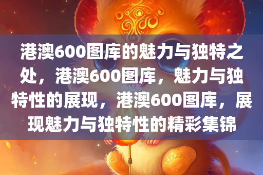 港澳600图库的魅力与独特之处，港澳600图库，魅力与独特性的展现，港澳600图库，展现魅力与独特性的精彩集锦
