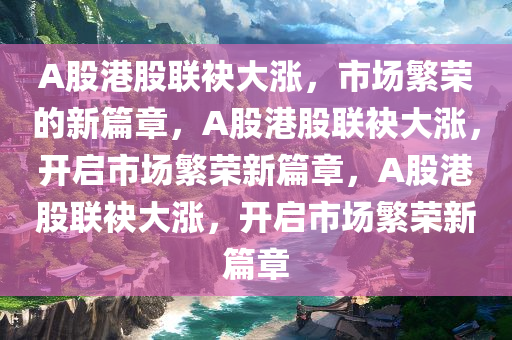 A股港股联袂大涨，市场繁荣的新篇章，A股港股联袂大涨，开启市场繁荣新篇章，A股港股联袂大涨，开启市场繁荣新篇章