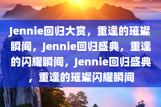 Jennie回归大赏，重逢的璀璨瞬间，Jennie回归盛典，重逢的闪耀瞬间，Jennie回归盛典，重逢的璀璨闪耀瞬间