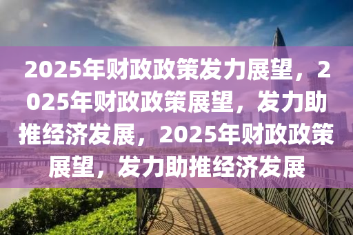 2025年财政政策发力展望，2025年财政政策展望，发力助推经济发展，2025年财政政策展望，发力助推经济发展