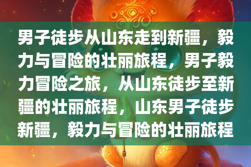 男子徒步从山东走到新疆，毅力与冒险的壮丽旅程，男子毅力冒险之旅，从山东徒步至新疆的壮丽旅程，山东男子徒步新疆，毅力与冒险的壮丽旅程