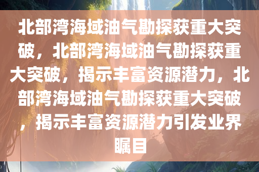 北部湾海域油气勘探获重大突破，北部湾海域油气勘探获重大突破，揭示丰富资源潜力，北部湾海域油气勘探获重大突破，揭示丰富资源潜力引发业界瞩目