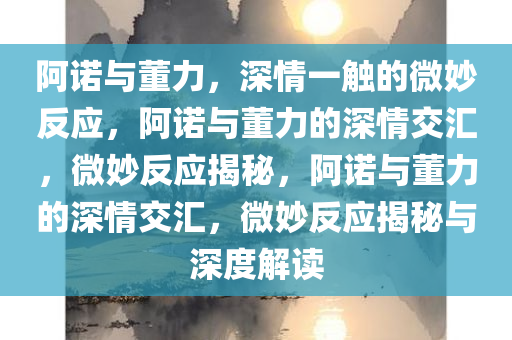 阿诺与董力，深情一触的微妙反应，阿诺与董力的深情交汇，微妙反应揭秘，阿诺与董力的深情交汇，微妙反应揭秘与深度解读