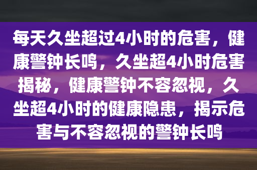 每天久坐超过4小时的危害，健康警钟长鸣，久坐超4小时危害揭秘，健康警钟不容忽视，久坐超4小时的健康隐患，揭示危害与不容忽视的警钟长鸣