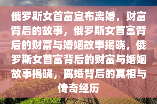俄罗斯女首富宣布离婚，财富背后的故事，俄罗斯女首富背后的财富与婚姻故事揭晓，俄罗斯女首富背后的财富与婚姻故事揭晓，离婚背后的真相与传奇经历
