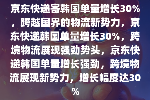 京东快递寄韩国单量增长30%，跨越国界的物流新势力，京东快递韩国单量增长30%，跨境物流展现强劲势头，京东快递韩国单量增长强劲，跨境物流展现新势力，增长幅度达30%