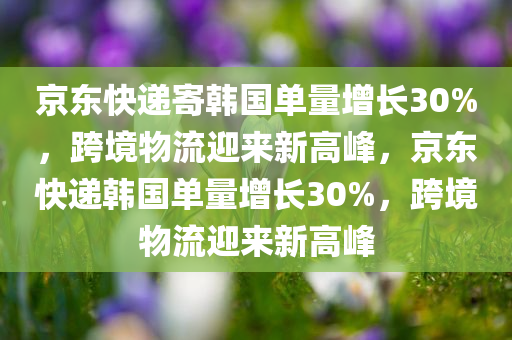 京东快递寄韩国单量增长30%，跨境物流迎来新高峰，京东快递韩国单量增长30%，跨境物流迎来新高峰