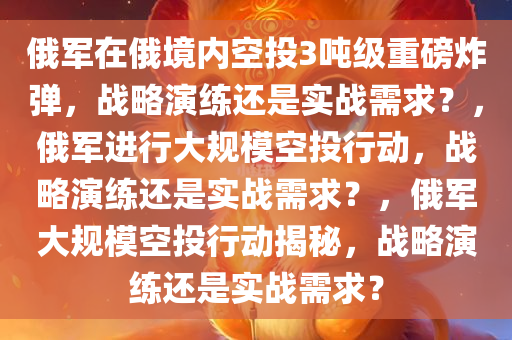 俄军在俄境内空投3吨级重磅炸弹，战略演练还是实战需求？，俄军进行大规模空投行动，战略演练还是实战需求？，俄军大规模空投行动揭秘，战略演练还是实战需求？
