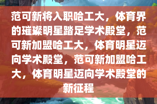 范可新将入职哈工大，体育界的璀璨明星踏足学术殿堂，范可新加盟哈工大，体育明星迈向学术殿堂，范可新加盟哈工大，体育明星迈向学术殿堂的新征程