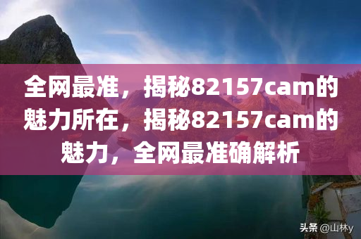 全网最准，揭秘82157cam的魅力所在，揭秘82157cam的魅力，全网最准确解析