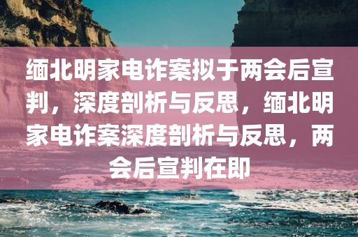 缅北明家电诈案拟于两会后宣判，深度剖析与反思，缅北明家电诈案深度剖析与反思，两会后宣判在即