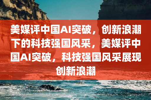 美媒评中国AI突破，创新浪潮下的科技强国风采，美媒评中国AI突破，科技强国风采展现创新浪潮