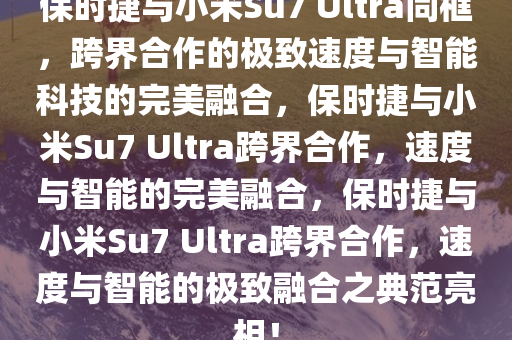 保时捷与小米Su7 Ultra同框，跨界合作的极致速度与智能科技的完美融合，保时捷与小米Su7 Ultra跨界合作，速度与智能的完美融合，保时捷与小米Su7 Ultra跨界合作，速度与智能的极致融合之典范亮相！