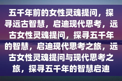 五千年前的女性灵魂提问，探寻远古智慧，启迪现代思考，远古女性灵魂提问，探寻五千年的智慧，启迪现代思考之旅，远古女性灵魂提问与现代思考之旅，探寻五千年的智慧启迪