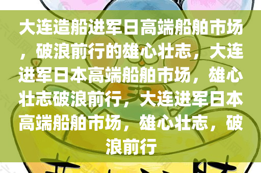 大连造船进军日高端船舶市场，破浪前行的雄心壮志，大连进军日本高端船舶市场，雄心壮志破浪前行，大连进军日本高端船舶市场，雄心壮志，破浪前行