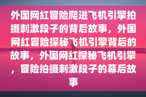 外国网红冒险爬进飞机引擎拍摄刺激段子的背后故事，外国网红冒险探秘飞机引擎背后的故事，外国网红探秘飞机引擎，冒险拍摄刺激段子的幕后故事