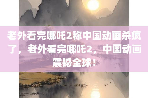 老外看完哪吒2称中国动画杀疯了，老外看完哪吒2，中国动画震撼全球！
