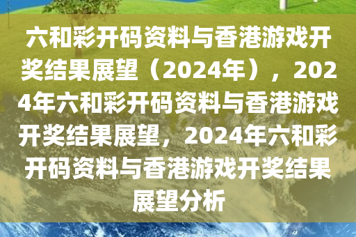 六和彩开码资料与香港游戏开奖结果展望（2024年），2024年六和彩开码资料与香港游戏开奖结果展望，2024年六和彩开码资料与香港游戏开奖结果展望分析