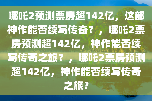 哪吒2预测票房超142亿，这部神作能否续写传奇？，哪吒2票房预测超142亿，神作能否续写传奇之旅？，哪吒2票房预测超142亿，神作能否续写传奇之旅？
